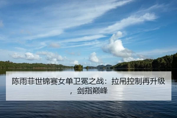 陈雨菲世锦赛女单卫冕之战：拉吊控制再升级，剑指巅峰