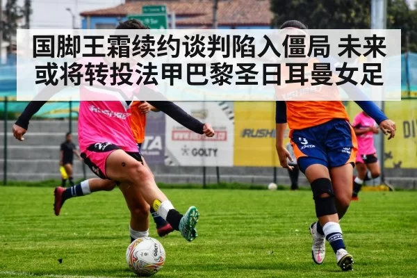国脚王霜续约谈判陷入僵局 未来或将转投法甲巴黎圣日耳曼女足