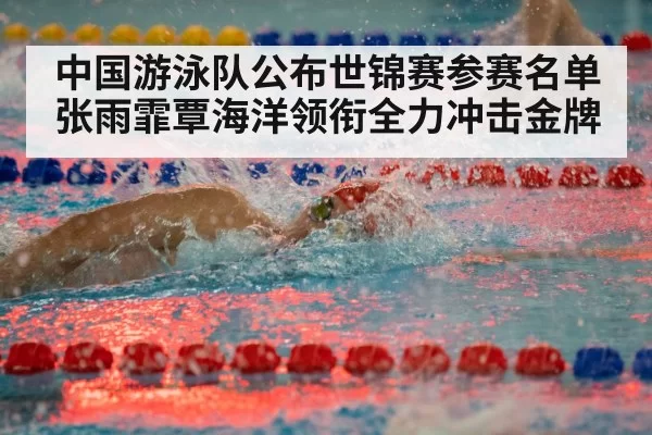 中国游泳队公布世锦赛参赛名单 张雨霏覃海洋领衔全力冲击金牌