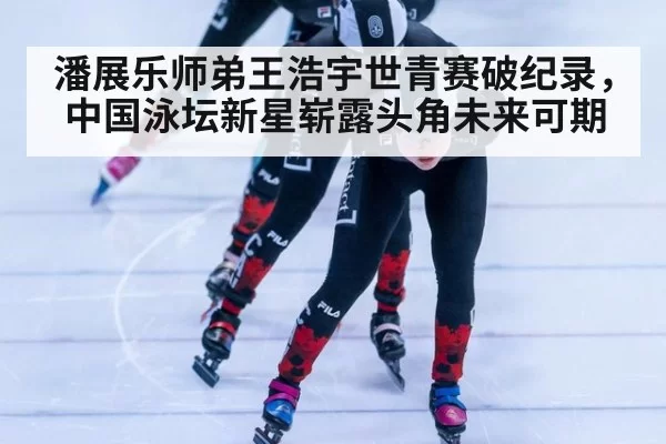 潘展乐师弟王浩宇世青赛破纪录,中国泳坛新星崭露头角未来可期